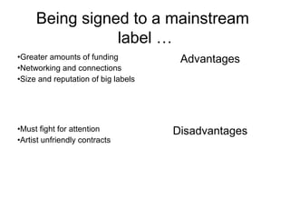 Being signed to a mainstream
label …
•Greater amounts of funding
•Networking and connections
•Size and reputation of big labels
Advantages
•Must fight for attention
•Artist unfriendly contracts
Disadvantages
 