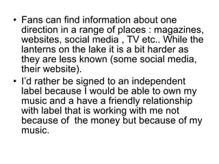 • Fans can find information about one
direction in a range of places : magazines,
websites, social media , TV etc.. While the
lanterns on the lake it is a bit harder as
they are less known (some social media,
their website).
• I’d rather be signed to an independent
label because I would be able to own my
music and a have a friendly relationship
with label that is working with me not
because of the money but because of my
music.
 