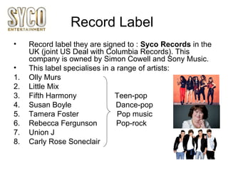 Record Label
• Record label they are signed to : Syco Records in the
UK (joint US Deal with Columbia Records). This
company is owned by Simon Cowell and Sony Music.
• This label specialises in a range of artists:
1. Olly Murs
2. Little Mix
3. Fifth Harmony Teen-pop
4. Susan Boyle Dance-pop
5. Tamera Foster Pop music
6. Rebecca Fergunson Pop-rock
7. Union J
8. Carly Rose Soneclair
 