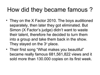 How did they became famous ?
• They on the X Factor 2010. The boys auditioned
separately, then later they got eliminated. But
Simon (X Factor’s judge) didn’t want to waste
their talent, therefore he decided to turn them
into a group and take them back in the show.
They stayed on the 3rd
place.
• Their first song “What makes you beautiful”
became really famous 681,561,822 views and it
sold more than 130.000 copies on its first week.
 