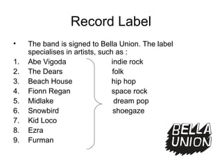 Record Label
• The band is signed to Bella Union. The label
specialises in artists, such as :
1. Abe Vigoda indie rock
2. The Dears folk
3. Beach House hip hop
4. Fionn Regan space rock
5. Midlake dream pop
6. Snowbird shoegaze
7. Kid Loco
8. Ezra
9. Furman
 