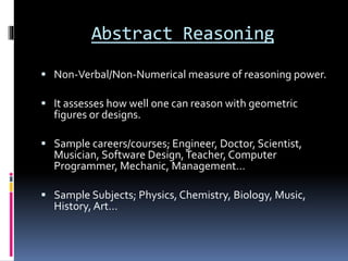 Abstract Reasoning
 Non-Verbal/Non-Numerical measure of reasoning power.
 It assesses how well one can reason with geometric
figures or designs.
 Sample careers/courses; Engineer, Doctor, Scientist,
Musician, Software Design,Teacher, Computer
Programmer, Mechanic, Management…
 Sample Subjects; Physics, Chemistry, Biology, Music,
History, Art…
 