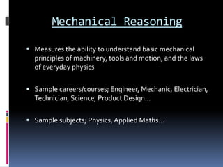 Mechanical Reasoning
 Measures the ability to understand basic mechanical
principles of machinery, tools and motion, and the laws
of everyday physics
 Sample careers/courses; Engineer, Mechanic, Electrician,
Technician, Science, Product Design…
 Sample subjects; Physics, Applied Maths…
 