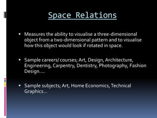 Space Relations
 Measures the ability to visualise a three-dimensional
object from a two-dimensional pattern and to visualise
how this object would look if rotated in space.
 Sample careers/ courses;Art, Design, Architecture,
Engineering, Carpentry, Dentistry, Photography, Fashion
Design….
 Sample subjects; Art, Home Economics,Technical
Graphics…
 