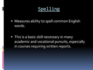 Spelling
 Measures ability to spell common English
words.
 This is a basic skill necessary in many
academic and vocational pursuits, especially
in courses requiring written reports.
 