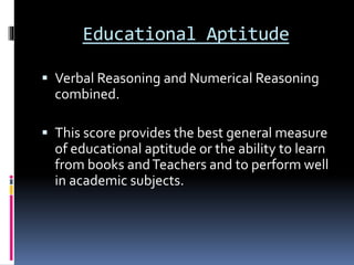 Educational Aptitude
 Verbal Reasoning and Numerical Reasoning
combined.
 This score provides the best general measure
of educational aptitude or the ability to learn
from books andTeachers and to perform well
in academic subjects.
 