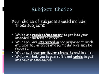 Subject Choice
Your choice of subjects should include
those subjects;
 Which are required/necessary to get into your
intended course(s) or career.
 Which you are interested in and prepared to work
at… a particular grade at a particular level may be
required.
 Which suit your particular strengths and talents.
 Which will help you to gain sufficient points to get
into your chosen course.
 