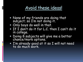 Avoid these ideas!
 None of my friends are doing that
subject; so I’m not doing it.
 Only boys do well in that.
 If I don’t do it for L.C. then I can’t do it
in college.
 Doing 8 subjects will give me a better
chance/more options.
 I’m already good at it so I will not need
to do much work.
 