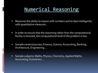 Numerical Reasoning
 Measures the ability to reason with numbers and to deal intelligently
with quantitative measures.
 In order to ensure that the reasoning rather than the computational
facility is stressed, the computational level of the problem is low.
 Sample careers/courses; Finance, Science,Accounting, Banking,
Architecture, Engineering….
 Sample subjects; Maths, Physics, Chemistry, Applied Maths,
Accounting, Economics….
 