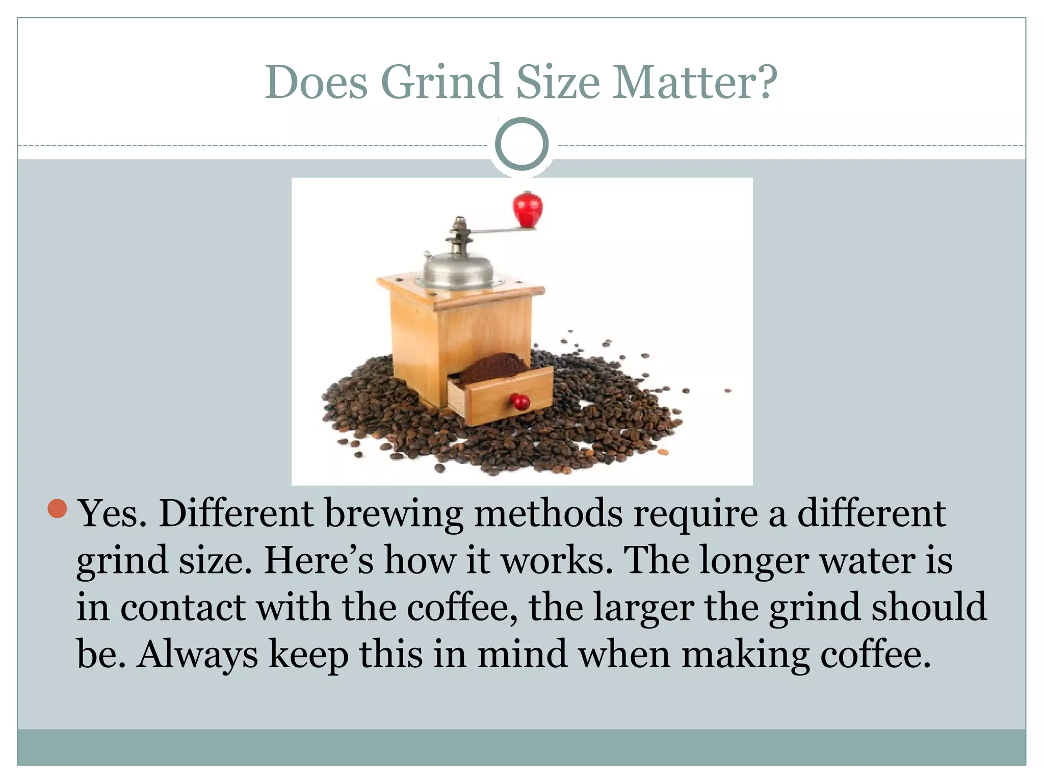 Does Grind Size Matter?




Yes. Different brewing methods require a different
 grind size. Here’s how it works. The longer water is
 in contact with the coffee, the larger the grind should
 be. Always keep this in mind when making coffee.
 