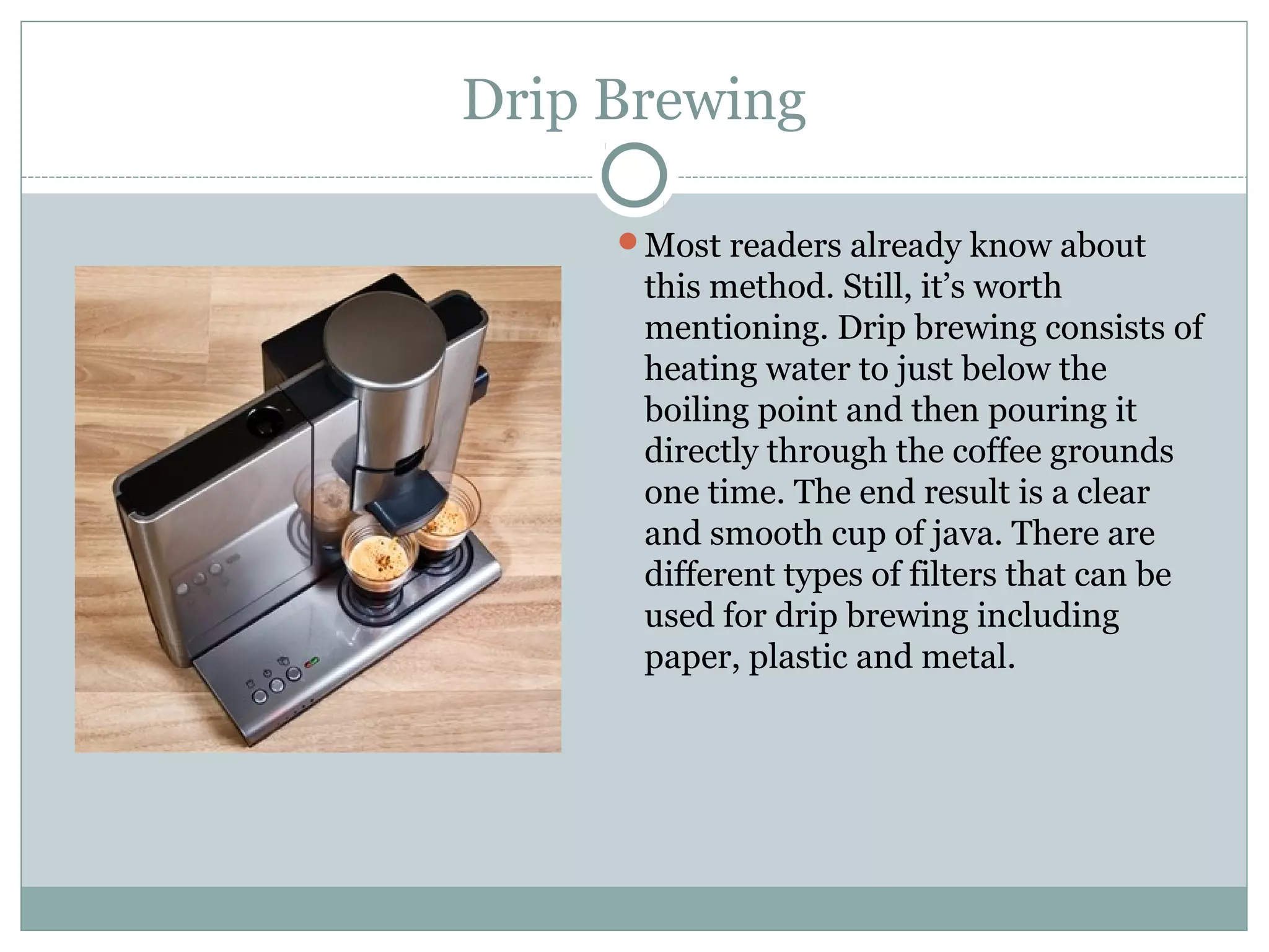 Drip Brewing

     Most readers already know about
      this method. Still, it’s worth
      mentioning. Drip brewing consists of
      heating water to just below the
      boiling point and then pouring it
      directly through the coffee grounds
      one time. The end result is a clear
      and smooth cup of java. There are
      different types of filters that can be
      used for drip brewing including
      paper, plastic and metal.
 