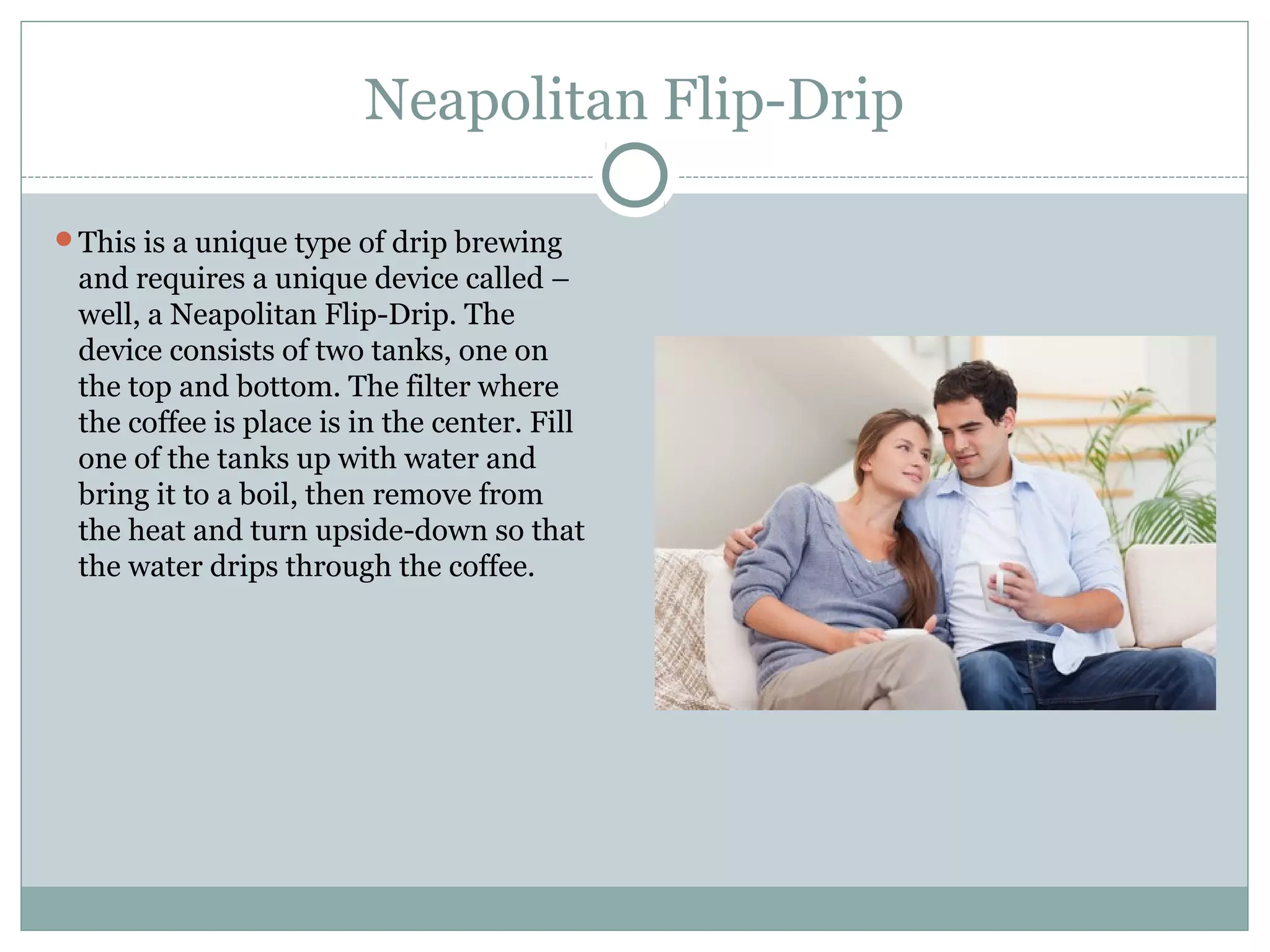 Neapolitan Flip-Drip

This is a unique type of drip brewing
 and requires a unique device called –
 well, a Neapolitan Flip-Drip. The
 device consists of two tanks, one on
 the top and bottom. The filter where
 the coffee is place is in the center. Fill
 one of the tanks up with water and
 bring it to a boil, then remove from
 the heat and turn upside-down so that
 the water drips through the coffee.
 