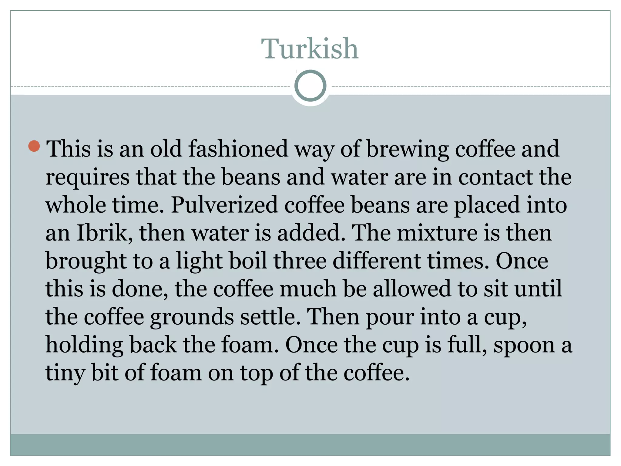 Turkish


This is an old fashioned way of brewing coffee and
 requires that the beans and water are in contact the
 whole time. Pulverized coffee beans are placed into
 an Ibrik, then water is added. The mixture is then
 brought to a light boil three different times. Once
 this is done, the coffee much be allowed to sit until
 the coffee grounds settle. Then pour into a cup,
 holding back the foam. Once the cup is full, spoon a
 tiny bit of foam on top of the coffee.
 