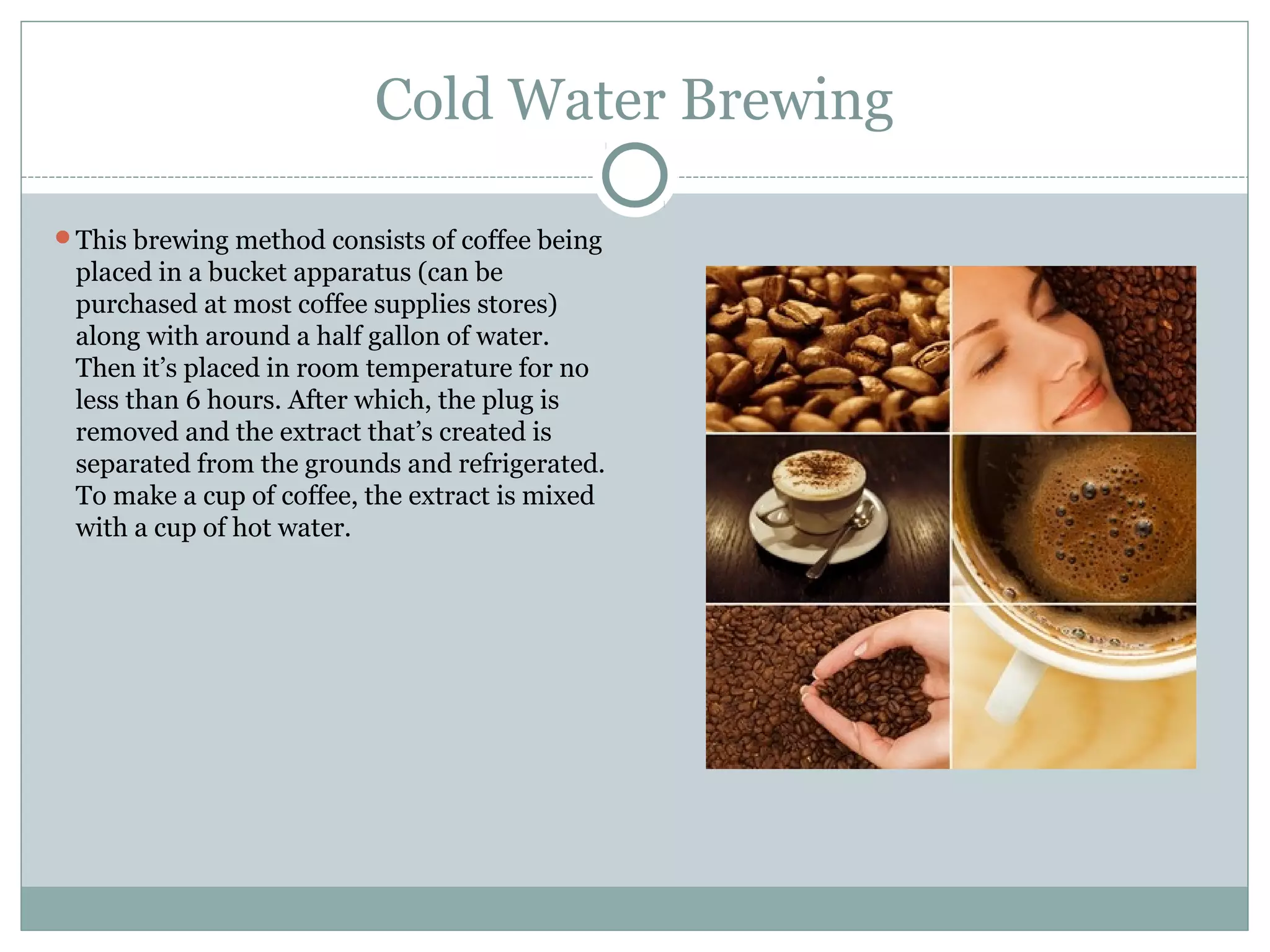 Cold Water Brewing

This brewing method consists of coffee being
 placed in a bucket apparatus (can be
 purchased at most coffee supplies stores)
 along with around a half gallon of water.
 Then it’s placed in room temperature for no
 less than 6 hours. After which, the plug is
 removed and the extract that’s created is
 separated from the grounds and refrigerated.
 To make a cup of coffee, the extract is mixed
 with a cup of hot water.
 