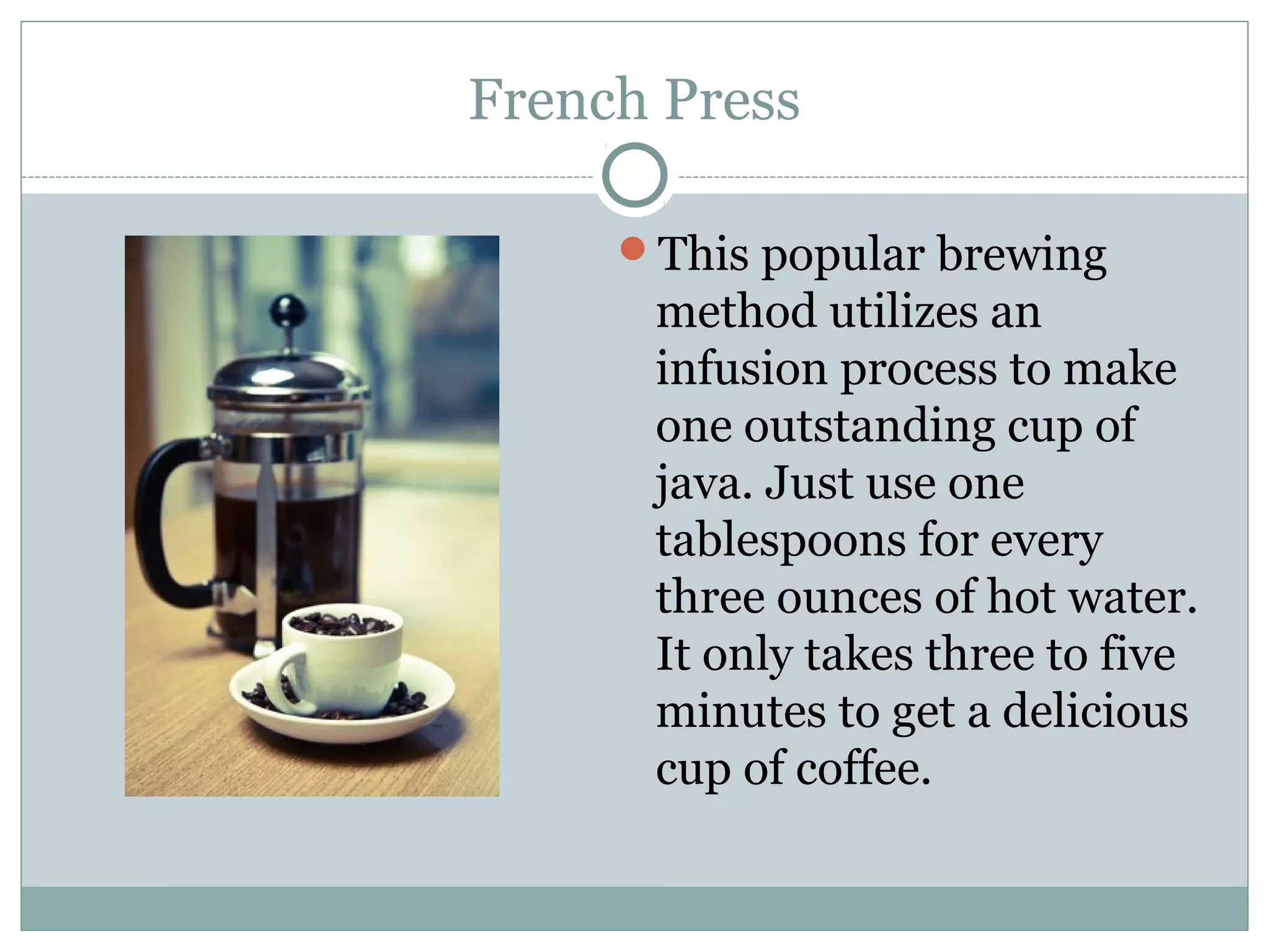 French Press

     This popular brewing
      method utilizes an
      infusion process to make
      one outstanding cup of
      java. Just use one
      tablespoons for every
      three ounces of hot water.
      It only takes three to five
      minutes to get a delicious
      cup of coffee.
 