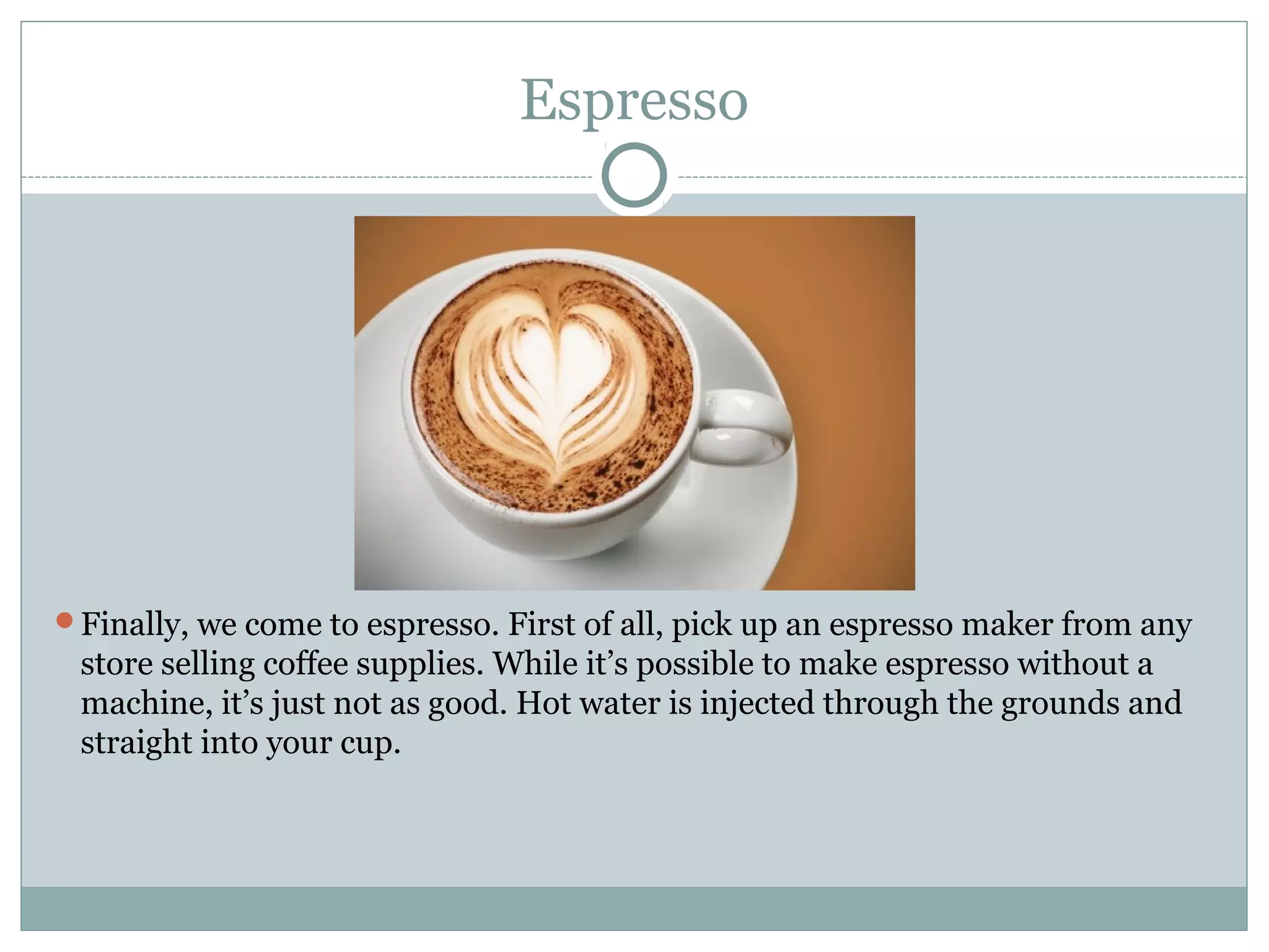 Espresso




Finally, we come to espresso. First of all, pick up an espresso maker from any
 store selling coffee supplies. While it’s possible to make espresso without a
 machine, it’s just not as good. Hot water is injected through the grounds and
 straight into your cup.
 