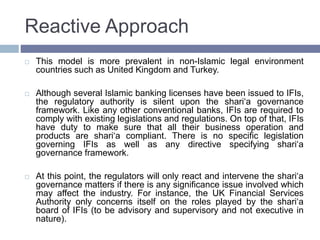 Reactive Approach
 This model is more prevalent in non-Islamic legal environment
countries such as United Kingdom and Turkey.
 Although several Islamic banking licenses have been issued to IFIs,
the regulatory authority is silent upon the shari‘a governance
framework. Like any other conventional banks, IFIs are required to
comply with existing legislations and regulations. On top of that, IFIs
have duty to make sure that all their business operation and
products are shari‘a compliant. There is no specific legislation
governing IFIs as well as any directive specifying shari‘a
governance framework.
 At this point, the regulators will only react and intervene the shari‘a
governance matters if there is any significance issue involved which
may affect the industry. For instance, the UK Financial Services
Authority only concerns itself on the roles played by the shari‘a
board of IFIs (to be advisory and supervisory and not executive in
nature).
 