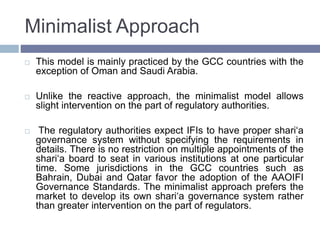 Minimalist Approach
 This model is mainly practiced by the GCC countries with the
exception of Oman and Saudi Arabia.
 Unlike the reactive approach, the minimalist model allows
slight intervention on the part of regulatory authorities.
 The regulatory authorities expect IFIs to have proper shari‘a
governance system without specifying the requirements in
details. There is no restriction on multiple appointments of the
shari‘a board to seat in various institutions at one particular
time. Some jurisdictions in the GCC countries such as
Bahrain, Dubai and Qatar favor the adoption of the AAOIFI
Governance Standards. The minimalist approach prefers the
market to develop its own shari‘a governance system rather
than greater intervention on the part of regulators.
 