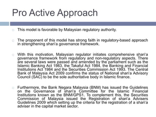 Pro Active Approach
 This model is favorable by Malaysian regulatory authority.
 The proponent of this model has strong faith in regulatory-based approach
in strengthening shari‘a governance framework.
 With this motivation, Malaysian regulator initiates comprehensive shari‘a
governance framework from regulatory and non-regulatory aspects. There
are several laws were passed and amended by the parliament such as the
Islamic Banking Act 1983, the Takaful Act 1984, the Banking and Financial
Institutions Act 1984 and the Securities Commission Act 1993. The Central
Bank of Malaysia Act 2009 confirms the status of National shari‘a Advisory
Council (SAC) to be the sole authoritative body in Islamic finance.
 Furthermore, the Bank Negara Malaysia (BNM) has issued the Guidelines
on the Governance of shari‘a Committee for the Islamic Financial
Institutions known as the BNM/GPS1. To complement this, the Securities
Commission of Malaysia issued the Registration of shari‘a Advisers
Guidelines 2009 which setting up the criteria for the registration of a shari‘a
adviser in the capital market sector.
 