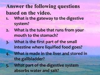 Answer the following questions
based on the video.
1. What is the gateway to the digestive
system?
2. What is the tube that runs from your
mouth to the stomach?
3. What is the first part of the small
intestine where liquified food goes?
4. What is made in the liver and stored in
the gallbladder?
5. What part of the digestive system
absorbs water and salt?
 
