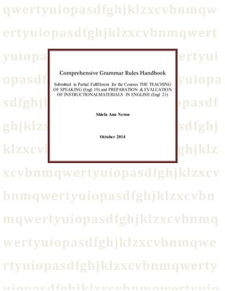 qwertyuiopasdfghjklzxcvbnmqw 
ertyuiopasdfghjklzxcvbnmqwert 
yuiopasdfghjklzxcvbnmqwertyui 
opasdfghjklzxcvbnmqwertyuiopa 
Comprehensive Grammar Rules Handbook 
Submitted in Partial Fulfillment for the Courses THE TEACHING 
OF SPEAKING (Engl 19) and PREPARATION & EVALUATION 
OF INSTRUCTIONALMATERIALS IN ENGLISH (Engl 21) 
sdfghjklzxcvbnmqwertyuiopasdf 
Shiela Ann Neron 
ghjklzxcvbnmqwertyuiopasdfghj 
October 2014 
klzxcvbnmqwertyuiopasdfghjklz 
xcvbnmqwertyuiopasdfghjklzxcv 
bnmqwertyuiopasdfghjklzxcvbn 
mqwertyuiopasdfghjklzxcvbnmq 
wertyuiopasdfghjklzxcvbnmqwe 
rtyuiopasdfghjklzxcvbnmqwerty 
uiopasdfghjklzxcvbnmqwertyuio 
 