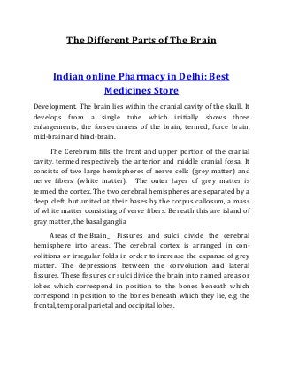The Different Parts of The Brain
Indian online Pharmacy in Delhi: Best
Medicines Store
Development. The brain lies within the cranial cavity of the skull. It
develops from a single tube which initially shows three
enlargements, the forse-runners of the brain, termed, force brain,
mid-brain and hind-brain.
The Cerebrum fills the front and upper portion of the cranial
cavity, termed respectively the anterior and middle cranial fossa. It
consists of two large hemispheres of nerve cells (grey matter) and
nerve fibers (white matter). The outer layer of grey matter is
termed the cortex. The two cerebral hemispheres are separated by a
deep cleft, but united at their bases by the corpus callosum, a mass
of white matter consisting of verve fibers. Beneath this are island of
gray matter, the basal ganglia
Areas of the Brain_ Fissures and sulci divide the cerebral
hemisphere into areas. The cerebral cortex is arranged in con-
volitions or irregular folds in order to increase the expanse of grey
matter. The depressions between the convolution and lateral
fissures. These fissures or sulci divide the brain into named areas or
lobes which correspond in position to the bones beneath which
correspond in position to the bones beneath which they lie, e.g the
frontal, temporal parietal and occipital lobes.
 