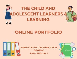SUBMITTED BY: CRISTINE JOY M.
SUBMITTED BY: CRISTINE JOY M.
DEGAMO
DEGAMO
BSED ENGLISH 1
BSED ENGLISH 1
THE CHILD AND
THE CHILD AND
ADOLESCENT LEARNERS &
ADOLESCENT LEARNERS &
LEARNING
LEARNING
ONLINE PORTFOLIO
ONLINE PORTFOLIO
 