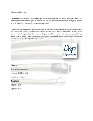 other toward the right.


* C-Shaped - Even though commonly known to as C-shaped cables, this type is normally straight. It is
probably the most common types of conduits you can find. You'll definitely require this type as a result
of need to pull wire cables on the long and straight wall.


Conduits are usually designed with access covers at the inlet that you can easily remove. Depending on
the functionality, you may need to replace the covers after wiring. You should point out that the above
are not the only types of conduits you are likely to find. These are just the most common which are
widely used in houses. There's also industrial conduits for instance service conduits that some home
owners are now purchasing and using at home.




Address:

1810 W. Winton Avenue

Hayward, CA 94545-1232

http://www.dfliq.com

Telephone:

(800) 458-9600

(510) 785-9600
 