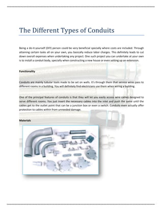 The Different Types of Conduits

Being a do-it-yourself (DIY) person could be very beneficial specially where costs are included. Through
attaining certain tasks all on your own, you basically reduce labor charges. This definitely leads to cut
down overall expenses when undertaking any project. One such project you can undertake at your own
is to install a conduit body, specially when constructing a new house or even setting up an extension.


Functionality


Conduits are mainly tubular tools made to be set on walls. It's through them that service wires pass to
different rooms in a building. You will definitely find electricians use them when wiring a building.


One of the principal features of conduits is that they will let you easily access wire cables designed to
serve different rooms. You just insert the necessary cables into the inlet and push the same until the
cables get to the outlet point that can be a junction box or even a switch. Conduits even actually offer
protection to cables within from unneeded damage.


Materials
 