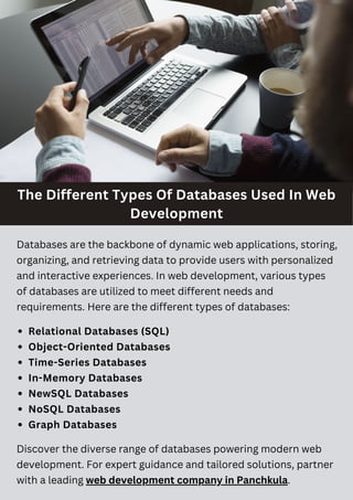 The Different Types Of Databases Used In Web
Development
Relational Databases (SQL)
Object-Oriented Databases
Time-Series Databases
In-Memory Databases
NewSQL Databases
NoSQL Databases
Graph Databases
Databases are the backbone of dynamic web applications, storing,
organizing, and retrieving data to provide users with personalized
and interactive experiences. In web development, various types
of databases are utilized to meet different needs and
requirements. Here are the different types of databases:
Discover the diverse range of databases powering modern web
development. For expert guidance and tailored solutions, partner
with a leading web development company in Panchkula.
 