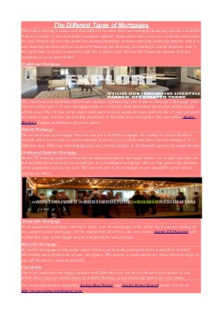 The Different Types of Mortgages
These days buying a house isn't that difficult because there are multiple financing options available.
It doesn't matter if you cant make payments upfront, banks these days have special home loan plans
for you. People all over the globe are taking advantage of these amazing financing options which is
why housing markets such as Austin TX housing are thriving. According to Austin Realtors now is
the right time to invest in property and buy a house. Lets discuss the financing options that are
available to us in more detail.
Traditional Mortgage

The traditional and perhaps most basic method of financing your home is through a mortgage plan.
You can either get a 15 year mortgage plan or a 30 year plan depending upon your ability to pay
off the loan. The 30 year term comes with more relaxed payment rates while in the 15 year program
you have to pay less but the monthly payments of the loan are a lot higher. You can talk to Austin
Realtors finance institutions for more advice.
Hybrid Mortgage
The second type of mortgage that you can get is hybrid mortgage. According to Austin Realtors
hybrids allow you to pay a certain amount of interest for a while and then you can change it to a
different rate. This type of mortgage may suit certain people. It all depends upon your requirements.
Graduated Payment Mortgage
Austin TX housing experts tell us that graduated payment mortgage allows you to pay less than the
full monthly payment that you would pay in a traditional mortgage. But as time passes the amount
of the payments will rise as well. The interest rate is fixed though so you shouldn't worry about
paying too much.

Assumable Mortgage
In an assumable mortgage the buyer takes over the mortgage of the seller. So if you are selling off
you property your mortgage will be transferred directly to the new owner. Austin TX Housing tells
us that this type of mortgage maybe beneficial for some people.
Biweekly Mortgage
Bi weekly mortgage as the name states allows you to make payments twice a month as a result
shortening the overall term of your mortgage. This maybe a good choice for those who are eager to
pay off the loan as soon as possible.
Conclusion
There are numerous mortgage options available that you can use to finance your house. If you
follow these tips you should have no trouble finding a good financing option for your home.
For more information regarding Austin Real Estate and Austin Home Searchplease visit us at
http://www.riemerresidential.com/

 