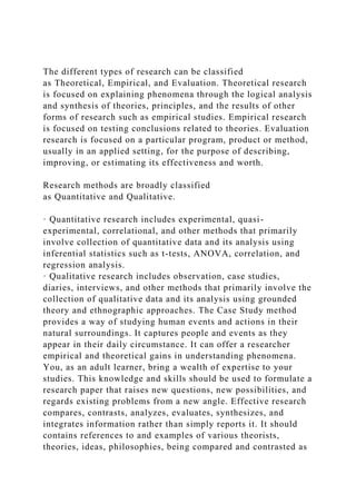 The different types of research can be classified
as Theoretical, Empirical, and Evaluation. Theoretical research
is focused on explaining phenomena through the logical analysis
and synthesis of theories, principles, and the results of other
forms of research such as empirical studies. Empirical research
is focused on testing conclusions related to theories. Evaluation
research is focused on a particular program, product or method,
usually in an applied setting, for the purpose of describing,
improving, or estimating its effectiveness and worth.
Research methods are broadly classified
as Quantitative and Qualitative.
· Quantitative research includes experimental, quasi-
experimental, correlational, and other methods that primarily
involve collection of quantitative data and its analysis using
inferential statistics such as t-tests, ANOVA, correlation, and
regression analysis.
· Qualitative research includes observation, case studies,
diaries, interviews, and other methods that primarily involve the
collection of qualitative data and its analysis using grounded
theory and ethnographic approaches. The Case Study method
provides a way of studying human events and actions in their
natural surroundings. It captures people and events as they
appear in their daily circumstance. It can offer a researcher
empirical and theoretical gains in understanding phenomena.
You, as an adult learner, bring a wealth of expertise to your
studies. This knowledge and skills should be used to formulate a
research paper that raises new questions, new possibilities, and
regards existing problems from a new angle. Effective research
compares, contrasts, analyzes, evaluates, synthesizes, and
integrates information rather than simply reports it. It should
contains references to and examples of various theorists,
theories, ideas, philosophies, being compared and contrasted as
 