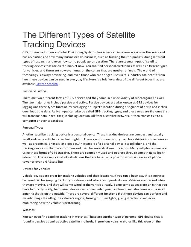 The Different Types of Satellite
Tracking Devices
GPS, otherwise known as Global Positioning Systems, has advanced in several ways over the years and
has revolutionized how many businesses do business, such as tracking their shipments, doing different
types of research, and even how some people go on vacation. There are several types of satellite
tracking devices that are on the market now. You can find personal electronics as well as different types
for vehicles, and there are now even ones on the collars that are used on animals. The world of
technology is always advancing, and even those who are not geniuses in this industry can benefit from
how these devices can be used in everyday life. Here is a brief overview of the different types that are
available Rastreo Satelital.
Passive vs. Active
There are two different forms of GPS devices and they come in a wide variety of subcategories as well.
The two major ones include passive and active. Passive devices are also known as GPS devices for
logging and these types function by cataloging a subject's location during a segment of a trip and it then
downloads the data. Active types can also be called GPS-tracking types, and these ones are the ones that
will transmit data in real time, including location, all from a satellite network. It then transmits it to a
computer or even a database.
Personal Types
Another satellite tracking device is a personal device. These tracking devices are compact and usually
small and come with batteries built right in. These versions are mostly used for vehicles in some cases as
well as properties, animals, and people. An example of a personal device is a cell phone, and the
tracking devices in them are common and used for several different reasons. Many cell phones now are
using these forms of GPS tracking. These are commonly used and operate through something called tri-
lateration. This is simply a set of calculations that are based on a position which is near a cell phone
tower or even a GPS satellite.
Devices for Vehicles
Vehicle devices are great for tracking vehicles and their locations. If you run a business, this is going to
be beneficial for keeping track of your drivers and where your products are. Vehicles are tracked while
they are moving, and they will come wired in the vehicle already. Some come as separate units that you
have to buy. Typically, hard-wired devices will come under your dashboard and also come with a small
antenna that is on the outside. There are several different functions that these devices can perform and
include things like idling the vehicle's engine, turning off their lights, giving directions, and even
monitoring how the vehicle is performing.
Watches
You can even find satellite tracking in watches. These are another type of personal GPS device that is
found in passive as well as active satellite methods. In previous years, watches like this were on the
 