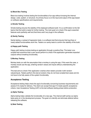 b) Black Box Testing
Black box testing involves testing the functionalities of an app without knowing the internal
design, code, system, or structure. Its primary focus is on the input and output of the app based
on software specifications and requirements.
c) Smoke Testing
Smoke testing ensures the stability of the deployed software build. It is a confirmation to the QA
teams that the build is ready for further testing. The main goal is to check if the app's essential
features work perfectly well and that there aren't any bugs in the software.
d) Sanity Testing
Sanity testing, a subset of regression tests, is a software test that ensures that bug fixes or
newly added functionalities work fine. Testers run sanity tests to confirm the stability of the build.
e) Happy path Testing
Happy path testing involves testing an application through a positive flow. The tester runs
scripted test scenarios that a user would perform to check if the application generates expected
outputs without breaking functionality.
f) Monkey Testing
Monkey tests run with the assumption that a monkey is using the app. If this were the case, a
monkey would use the app, entering random values and inputs without understanding the
application.
This test aims to check if the application crashes when testers provide it with random
values/inputs. Testers perform this test at random; they do not have scripted test cases and do
not have to be fully aware of the system functionality.
Acceptance Testing
Acceptance testing helps check the app's functionality concerning business requirements and
assess if it's ready for delivery. The client can accept that app if it meets specific acceptance
criteria. User Acceptance Testing (UAT) is the last software testing phase before production.
a) Alpha Testing
Alpha testing helps validate the functionality of a new app. The internal staff carries out alpha
tests early on in the development process. The goal is to identify and eliminate defects before
releasing the software.
b) Beta Testing
 