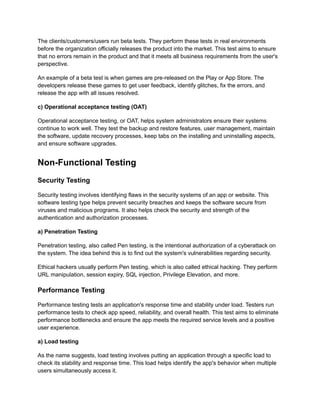 The clients/customers/users run beta tests. They perform these tests in real environments
before the organization officially releases the product into the market. This test aims to ensure
that no errors remain in the product and that it meets all business requirements from the user's
perspective.
An example of a beta test is when games are pre-released on the Play or App Store. The
developers release these games to get user feedback, identify glitches, fix the errors, and
release the app with all issues resolved.
c) Operational acceptance testing (OAT)
Operational acceptance testing, or OAT, helps system administrators ensure their systems
continue to work well. They test the backup and restore features, user management, maintain
the software, update recovery processes, keep tabs on the installing and uninstalling aspects,
and ensure software upgrades.
Non-Functional Testing
Security Testing
Security testing involves identifying flaws in the security systems of an app or website. This
software testing type helps prevent security breaches and keeps the software secure from
viruses and malicious programs. It also helps check the security and strength of the
authentication and authorization processes.
a) Penetration Testing
Penetration testing, also called Pen testing, is the intentional authorization of a cyberattack on
the system. The idea behind this is to find out the system's vulnerabilities regarding security.
Ethical hackers usually perform Pen testing, which is also called ethical hacking. They perform
URL manipulation, session expiry, SQL injection, Privilege Elevation, and more.
Performance Testing
Performance testing tests an application's response time and stability under load. Testers run
performance tests to check app speed, reliability, and overall health. This test aims to eliminate
performance bottlenecks and ensure the app meets the required service levels and a positive
user experience.
a) Load testing
As the name suggests, load testing involves putting an application through a specific load to
check its stability and response time. This load helps identify the app's behavior when multiple
users simultaneously access it.
 