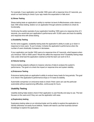 For example, if your application can handle 1000 users with a response time of 3 seconds, you
would run load testing to check if your app meets this expectation or falls short.
b) Stress Testing
Stress testing tests an application's ability to maintain its level of effectiveness under stress or
load. With stress testing, testers run an application through extreme conditions to check its
functionality.
Continuing the earlier example of your application handling 1000 users at a response time of 3
seconds, you would test your application's performance with 10,000 users and track its stability
and response time with stress testing.
c) Scalability Testing
As the name suggests, scalability testing tests the application's ability to scale up or down in
response to more users. To put it simply, it checks the application's performance when the
number of users drastically increases or decreases.
If your application can handle 1000 users at a response time of 3 seconds, what happens when
you introduce 1500 or 5000 users? Would this affect the response time? Scalability testing helps
note under what load the application crashed so that the team can work to fix it.
d) Volume testing
Volume testing subjects software to massive volumes of data to analyze the system's
performance. The goal is to check the impact on response time and system stability.
e) Endurance Testing
Endurance testing tests an application's ability to endure heavy loads for long periods. The goal
is to check if the application's performance drops or if it loses its stability.
Automobile companies run endurance tests to check if their users can use the particular
automobile without experiencing difficulties, continuously for hours.
Usability Testing
Usability testing helps testers check if their application is user-friendly and easy to use. The test
focuses on the users and if they can use the application with ease.
a) Exploratory testing
Exploratory testing relies on an individual tester and his ability to explore the application to
identify otherwise not easily found defects. Testers will need to use their business domain
knowledge to explore the application.
 