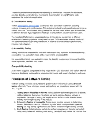 This testing allows users to explore the user story by themselves. They can add assertions,
annotate defects, and create voice memos and documentation to help QA teams better
understand the faults in the application.
b) Cross-browser testing
Testers running cross-browser tests use it to test their application on different operating
systems, browsers, and mobile devices. This test aims to check how the application performs on
various platforms. Cross-browser testing is essential because users access apps and websites
on different devices. If your application has bugs on one platform, you can lose many users.
The HeadSpin Platform gives you access to real devices so you can connect to different
browsers and operating systems. It integrates into your CI/CD workflows, enabling functional
and performance testing pre and post-release. It also fully supports all testing frameworks,
including native Appium.
c) Accessibility Testing
Making applications accessible for ones with disabilities is very important. Accessibility testing
ensures that your application meets all the requirements for accessibility.
It is essential to check if your application meets the disability requirements for mental disability,
visual impairment, deafness, and others.
Compatibility testing
As the name suggests, compatibility testing helps check if your application runs well on different
browsers, databases, configurations, network environments, web servers, hardware, and more.
Principles of Software Testing
Software testing principles are foundational guidelines that help conduct various types of
testing effectively. These principles ensure testing efforts are focused and aligned with the
SDLC's goals.
1. Testing Shows Presence of Defects: Testing can only confirm the presence of defects,
not their absence. Even when no defects are found, claiming flawless software is
impossible. Each type of testing you employ should aim to uncover different issues,
thereby increasing the quality of the product.
2. Exhaustive Testing is Impossible: Testing every possible scenario is challenging.
Instead, focusing on the most critical and high-risk areas through different types of
testing can help identify significant issues without overextending the testing process.
3. Early Testing: Initiating testing early in the software development lifecycle, particularly
using methods like unit and integration testing, can significantly reduce the cost and time
 