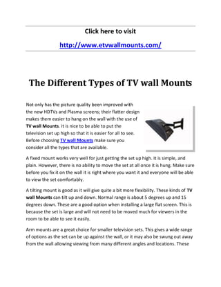 Click here to visit
                 http://www.etvwallmounts.com/




 The Different Types of TV wall Mounts

Not only has the picture quality been improved with
the new HDTVs and Plasma screens; their flatter design
makes them easier to hang on the wall with the use of
TV wall Mounts. It is nice to be able to put the
television set up high so that it is easier for all to see.
Before choosing TV wall Mounts make sure you
consider all the types that are available.

A fixed mount works very well for just getting the set up high. It is simple, and
plain. However, there is no ability to move the set at all once it is hung. Make sure
before you fix it on the wall it is right where you want it and everyone will be able
to view the set comfortably.

A tilting mount is good as it will give quite a bit more flexibility. These kinds of TV
wall Mounts can tilt up and down. Normal range is about 5 degrees up and 15
degrees down. These are a good option when installing a large flat screen. This is
because the set is large and will not need to be moved much for viewers in the
room to be able to see it easily.

Arm mounts are a great choice for smaller television sets. This gives a wide range
of options as the set can be up against the wall, or it may also be swung out away
from the wall allowing viewing from many different angles and locations. These
 