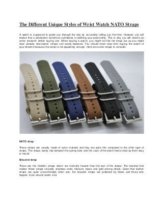 The Different Unique Styles of Wrist Watch NATO Straps
A watch is supposed to guide you through the day by accurately telling you the time. However, you will
realize that a wristwatch somehow contributes to defining your personality. This is why you will need to do
some research before buying one. When buying a watch, you might not like the strap, but as you might
have already discovered, straps can easily replaced. You should never stop from buying the watch of
your dreams because the strap is not appealing enough. Here are some straps to consider.
NATO strap
These straps are usually made of nylon material and they are quite thin compared to the other type of
straps. The straps easily slip between the spring bars and the case of the watch hence making them easy
to install.
Bracelet strap
These are the metallic straps which are normally heavier than the rest of the straps. The material that
makes these straps includes stainless steel, titanium, brass and gold among others. Given that leather
straps are quite uncomfortable when wet, the bracelet straps are preferred by divers and those who
happen to be around water a lot.
 