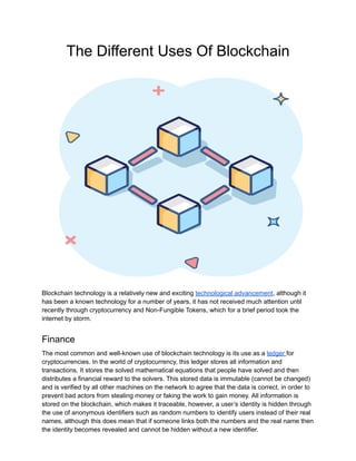 The Different Uses Of Blockchain
Blockchain technology is a relatively new and exciting technological advancement, although it
has been a known technology for a number of years, it has not received much attention until
recently through cryptocurrency and Non-Fungible Tokens, which for a brief period took the
internet by storm.
Finance
The most common and well-known use of blockchain technology is its use as a ledger for
cryptocurrencies. In the world of cryptocurrency, this ledger stores all information and
transactions. It stores the solved mathematical equations that people have solved and then
distributes a financial reward to the solvers. This stored data is immutable (cannot be changed)
and is verified by all other machines on the network to agree that the data is correct, in order to
prevent bad actors from stealing money or faking the work to gain money. All information is
stored on the blockchain, which makes it traceable, however, a user’s identity is hidden through
the use of anonymous identifiers such as random numbers to identify users instead of their real
names, although this does mean that if someone links both the numbers and the real name then
the identity becomes revealed and cannot be hidden without a new identifier.
 