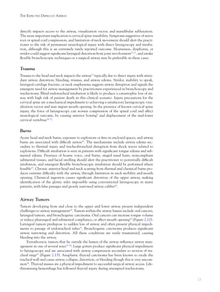 23
THE EXPECTED DIFFICULT AIRWAY
directly impacts access to the airway, visualization vector, and mandibular subluxation.
The more important implication is cervical spine instability. Symptoms suggestive of nerve
root or spinal cord compression, and limitation of neck movement should alert the practi-
tioner to the risk of permanent neurological injury with direct laryngoscopy and intuba-
tion, although this is an extremely rarely reported outcome. Hoarseness, dysphonia, or
stridor could suggest signiﬁcant laryngeal distortion from joint involvement21,22
, and awake
ﬂexible bronchoscopic techniques or a surgical airway may be preferable in these cases.
Trauma
Trauma to the head and neck impacts the airway23
typically due to direct injury with atten-
dant airway distortion, bleeding, trismus, and airway edema. Stridor, inability to speak,
laryngeal cartilage fracture, or neck emphysema suggests airway disruption and signals the
emergent need for airway management by practitioners experienced in bronchoscopy and
tracheotomy. Blind endotracheal intubation is likely to produce a catastrophic loss of air-
way with high risk of patient death in this clinical scenario. Injury precautions for the
cervical spine are a mechanical impediment to achieving a satisfactory laryngoscopic visu-
alization vector and may impair mouth opening. In the presence of known cervical spine
injury, the force of laryngoscopy can worsen compression of the spinal cord and affect
neurological outcome, by causing anterior bowing8
and displacement of the mid-lower
cervical vertebrae24, 25
.
Burns
Acute head and neck burns, exposure to explosions or ﬁres in enclosed spaces, and airway
burns are associated with difﬁcult airway26
. The mechanisms include airway edema sec-
ondary to thermal injury and tracheobronchial disruption from shock waves related to
explosions. Difﬁcult intubation is seen in patients with signiﬁcant tongue edema and sub-
mental edema. Presence of hoarse voice, oral burns, singed nasal hairs, noncompliant
submental tissues, and facial swelling should alert the practitioner to potentially difﬁcult
intubation, and emergent ﬂexible bronchoscopic intubation should be performed where
feasible27
. Chronic anterior head and neck scarring from thermal and chemical burns pro-
duces extreme difﬁculty with the airway, through limitation in neck mobility and mouth
opening. Chemical ingestion causes signiﬁcant distortion of the upper airway, making
identiﬁcation of the glottic inlet impossible using conventional laryngoscopy in many
patients, with false passages and grossly narrowed airway caliber28
.
Airway Tumors
Tumors developing from and close to the upper and lower airway present independent
challenges to airway management29
. Tumors within the airway lumen include oral cancers,
laryngeal tumors, and bronchogenic carcinoma. Oral cancers can increase tongue volume
or reduce pharyngeal and submental compliance, or affect mouth opening30
(Figure 2.12).
Laryngeal tumors predispose to sudden loss of airway and often present physical impedi-
ments to passage of endotracheal tubes31
. Bronchogenic carcinoma produces signiﬁcant
airway narrowing and distortion. All these conditions are easily traumatized, causing
bleeding into the airway.
Extrathoracic tumors that lie outside the lumen of the airway inﬂuence airway man-
agement in one of several ways32–34
. Large goiters produce signiﬁcant physical impediment
to laryngoscopy and are associated with airway compression secondary to erosion of tra-
cheal rings35
(Figure 2.13). Anaplastic thyroid carcinoma has been known to erode the
tracheal wall and cause airway collapse, distortion, or bleeding though this is very uncom-
mon36
. Thyroid masses are a physical impediment to successful surgical airway access. Life-
threatening hemorrhage has followed thyroid injury during attempted tracheotomy.
 