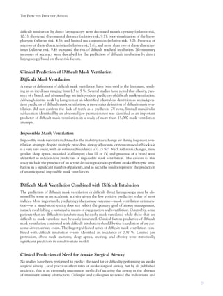 29
THE EXPECTED DIFFICULT AIRWAY
difﬁcult intubation by direct laryngoscopy were decreased mouth opening (relative risk,
10.3); shortened thyromental distance (relative risk, 9.7); poor visualization of the hypo-
pharynx (relative risk, 4.5); and limited neck extension (relative risk, 3.2). Presence of
any two of these characteristics (relative risk, 7.6), and more than two of these character-
istics (relative risk, 9.4) increased the risk of difﬁcult tracheal intubation. No summary
measures of accuracy were described for the prediction of difﬁcult intubation by direct
laryngoscopy based on these risk factors.
Clinical Prediction of Difﬁcult Mask Ventilation
Difﬁcult Mask Ventilation
A range of deﬁnitions of difﬁcult mask ventilation have been used in the literature, result-
ing in an incidence ranging from 1.5 to 5 %. Several studies have noted that obesity, pres-
ence of a beard, and advanced age are independent predictors of difﬁcult mask ventilation.
Although initial work by Langeron et al. identiﬁed edentulous dentition as an indepen-
dent predictor of difﬁcult mask ventilation, a more strict deﬁnition of difﬁcult mask ven-
tilation did not conﬁrm the lack of teeth as a predictor. Of note, limited mandibular
subluxation identiﬁed by an abnormal jaw protrusion test was identiﬁed as an important
predictor of difﬁcult mask ventilation in a study of more than 15,000 mask ventilation
attempts.
Impossible Mask Ventilation
Impossible mask ventilation deﬁned as the inability to exchange air during bag-mask ven-
tilation attempts despite multiple providers, airway adjuvants, or neuromuscular blockade
is a very rare event, with an estimated incidence of 0.15 %11
. Neck radiation changes, male
gender, sleep apnea, modiﬁed Mallampati class III or IV, and presence of a beard were
identiﬁed as independent predictors of impossible mask ventilation. The caveats to this
study include the presence of an active decision process to perform awake ﬁberoptic intu-
bation in a signiﬁcant number of patients, and as such the results represent the prediction
of unanticipated impossible mask ventilation.
Difﬁcult Mask Ventilation Combined with Difﬁcult Intubation
The prediction of difﬁcult mask ventilation or difﬁcult direct laryngoscopy may be dis-
missed by some as an academic activity given the low positive predictive value of most
indices. More importantly, predicting either airway outcome—mask ventilation or intuba-
tion—as a stand-alone entity does not reﬂect the primary goal of airway management,
namely establishing a sustainable means of oxygenation and ventilation. Ostensibly, some
patients that are difﬁcult to intubate may be easily mask ventilated while those that are
difﬁcult to mask ventilate may be easily intubated. Clinical factors predictive of difﬁcult
mask ventilation combined with difﬁcult intubation should be the foundation of an out-
come-driven airway exam. The largest published series of difﬁcult mask ventilation com-
bined with difﬁcult intubation events identiﬁed an incidence of 0.37 %. Limited jaw
protrusion, obese neck anatomy, sleep apnea, snoring, and obesity were statistically
signiﬁcant predictors in a multivariate model.
Clinical Prediction of Need for Awake Surgical Airway
No studies have been performed to predict the need for or difﬁculty performing an awake
surgical airway. Local practices affect rates of awake surgical airway, but by all published
evidence, this is an extremely uncommon method of securing the airway in the absence
of imminent airway obstruction. Gillespie and colleagues reviewed the indications and
 