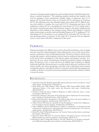 30
THE DIFFICULT AIRWAY
outcomes of emergent awake tracheotomy and cricothyroidotomy with failed mask venti-
lation or tracheal intubation52
. The underlying medical conditions that resulted in the
need for emergency airway management included cardiac or pulmonary arrest in 13
patients (37 %), head and neck cancer in 12 patients (34 %), and trauma in 10 patients
(29 %). The following causes were identiﬁed: upper airway edema (40 %), difﬁcult anat-
omy with inability to visualize the vocal cords (23 %), obstructing mass lesion of the
oropharynx or larynx (20 %), or maxillofacial or neck trauma (17 %). In another study53
,
the majority of patients presented with hoarseness, dyspnea, and stridor, underlining the
importance of these ﬁndings in the emergent setting. Altman and colleagues54
reviewed
awake tracheotomies in another study and identiﬁed dyspnea in 50 %, dysphagia (75 %),
odynophagia (22 %), hoarseness or voice change (56 %), and stridor (43 %) as the com-
mon presenting features in patients. In this study, 80 % of patients had aero-digestive
cancer or neck tumors with direct compression of the airway.
S u m m a r y
Clinical screening for the difﬁcult airway can be achieved by performing a series of simple
tests that assess the tongue-pharyngeal volume disproportion, access to the airway, laryn-
goscopic visualization vector, and laryngeal anatomy. Attention to detail is critical to pre-
venting false negative, and preempting a clinical situation resulting in hypoxemia should
be the goal of airway management in the elective, urgent, and emergent scenarios. As a
dictum in all cases, airway instrumentation should be preceded by primary and backup
plans. The presence of two or more risk factors for difﬁcult mask ventilation or difﬁcult
intubation should alert the practitioner to consider awake (endoscopic) intubation of the
trachea. Finally, safe airway management especially in the compromised airway requires
considerable expertise, and sufﬁcient efforts to ensure that trained staff and equipment are
available at all times is essential to preventing morbidity and mortality related to inability
to secure the airway.
R E F E R E N C E S
1. Caplan RA, Posner KL, Ward RJ, Cheney FW. Adverse respiratory events in anesthesia: a closed
claims analysis. Anesthesiology. 1990;72:828–33.
2. Tsuiki SDDS, Isono SMD, Ishikawa TMD, Yamashiro YMD, Tatsumi KMD, Nishino TMD.
Anatomical balance of the upper airway and obstructive sleep apnea. Anesthesiology.
2008;108:1009–15.
3. O’Grady K, Doyle DJ, Irish J, Gullane P. Biophysics of airﬂow within the airway: a review.
J Otolaryngol. 1997;26:123–8.
4. Benumof JL. Obstructive sleep apnea in the adult obese patient: implications for airway manage-
ment. Anesthesiol Clin North America. 2002;20:789–811.
5. Biebuyck JF, Benumof JL. Management of the difﬁcult adult airway with special emphasis on
awake tracheal intubation. Anesthesiology. 1991;75:1087–110.
6. Adnet F, Borron SW, Dumas JL, Lapostolle F, Cupa M, Lapandry C. Study of the “snifﬁng posi-
tion” by magnetic resonance imaging. Anesthesiology. 2001;94:83–6.
7. Adnet F, Baillard C, Borron SW, Denantes C, Lefebvre L, Galinski M, et al. Randomized study
comparing the “snifﬁng position” with simple head extension for laryngoscopic view in elective
surgery patients. Anesthesiology. 2001;95:836–41.
8. Nichol HC, Zuck D. Difﬁcult laryngoscopy—the “anterior” larynx and the atlanto-occipital gap.
Br J Anaesth. 1983;55:141–4.
9. Rocke DA, Murray WB, Rout CC, Gouws E. Relative risk analysis of factors associated with
difﬁcult intubation in obstetric anesthesia. Anesthesiology. 1992;77:67–73.
10. Kheterpal S, Han R, Tremper KK, Shanks A, Tait AR, O’Reilly M, et al. Incidence and predic-
tors of difﬁcult and impossible mask ventilation. Anesthesiology. 2006;105:885–91.
 