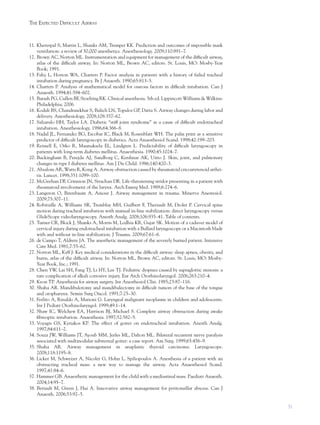 31
THE EXPECTED DIFFICULT AIRWAY
11. Kheterpal S, Martin L, Shanks AM, Tremper KK. Prediction and outcomes of impossible mask
ventilation: a review of 50,000 anesthetics. Anesthesiology. 2009;110:891–7.
12. Brown AC, Norton ML. Instrumentation and equipment for management of the difﬁcult airway,
atlas of the difﬁcult airway. In: Norton ML, Brown AC, editors. St. Louis, MO: Mosby-Year
Book; 1991.
13. Fahy L, Horton WA, Charters P. Factor analysis in patients with a history of failed tracheal
intubation during pregnancy. Br J Anaesth. 1990;65:813–5.
14. Charters P. Analysis of mathematical model for osseous factors in difﬁcult intubation. Can J
Anaesth. 1994;41:594–602.
15. Barash PG, Cullen BF, Stoelting RK. Clinical anesthesia. 5th ed. Lippincott Williams & Wilkins:
Philadelphia; 2006.
16. Kodali BS, Chandrasekhar S, Bulich LN, Topulos GP, Datta S. Airway changes during labor and
delivery. Anesthesiology. 2008;108:357–62.
17. Salzarulo HH, Taylor LA. Diabetic “stiff joint syndrome” as a cause of difﬁcult endotracheal
intubation. Anesthesiology. 1986;64:366–8.
18. Nadal JL, Fernandez BG, Escobar IC, Black M, Rosenblatt WH. The palm print as a sensitive
predictor of difﬁcult laryngoscopy in diabetics. Acta Anaesthesiol Scand. 1998;42:199–203.
19. Reissell E, Orko R, Maunuksela EL, Lindgren L. Predictability of difﬁcult laryngoscopy in
patients with long-term diabetes mellitus. Anaesthesia. 1990;45:1024–7.
20. Buckingham B, Perejda AJ, Sandborg C, Kershnar AK, Uitto J. Skin, joint, and pulmonary
changes in type I diabetes mellitus. Am J Dis Child. 1986;140:420–3.
21. Absalom AR, Watts R, Kong A. Airway obstruction caused by rheumatoid cricoarytenoid arthri-
tis. Lancet. 1998;351:1099–100.
22. McGeehan DF, Crinnion JN, Strachan DR. Life-threatening stridor presenting in a patient with
rheumatoid involvement of the larynx. Arch Emerg Med. 1989;6:274–6.
23. Langeron O, Birenbaum A, Amour J. Airway management in trauma. Minerva Anestesiol.
2009;75:307–11.
24. Robitaille A, Williams SR, Tremblay MH, Guilbert F, Theriault M, Drolet P. Cervical spine
motion during tracheal intubation with manual in-line stabilization: direct laryngoscopy versus
GlideScope videolaryngoscopy. Anesth Analg. 2008;106:935–41. Table of contents.
25. Turner CR, Block J, Shanks A, Morris M, Lodhia KR, Gujar SK. Motion of a cadaver model of
cervical injury during endotracheal intubation with a Bullard laryngoscope or a Macintosh blade
with and without in-line stabilization. J Trauma. 2009;67:61–6.
26. de Campo T, Aldrete JA. The anesthetic management of the severely burned patient. Intensive
Care Med. 1981;7:55–62.
27. Norton ML, Kyff J: Key medical considerations in the difﬁcult airway: sleep apnea, obesity, and
burns, atlas of the difﬁcult airway. In: Norton ML, Brown AC, editors. St. Louis, MO: Mosby-
Year Book, Inc.; 1991.
28. Chen YW, Lai SH, Fang TJ, Li HY, Lee TJ. Pediatric dyspnea caused by supraglottic stenosis: a
rare complication of alkali corrosive injury. Eur Arch Otorhinolaryngol. 2006;263:210–4.
29. Keon TP. Anesthesia for airway surgery. Int Anesthesiol Clin. 1985;23:87–116.
30. Shaha AR. Mandibulotomy and mandibulectomy in difﬁcult tumors of the base of the tongue
and oropharynx. Semin Surg Oncol. 1991;7:25–30.
31. Ferlito A, Rinaldo A, Marioni G. Laryngeal malignant neoplasms in children and adolescents.
Int J Pediatr Otorhinolaryngol. 1999;49:1–14.
32. Shaw IC, Welchew EA, Harrison BJ, Michael S. Complete airway obstruction during awake
ﬁbreoptic intubation. Anaesthesia. 1997;52:582–5.
33. Voyagis GS, Kyriakos KP. The effect of goiter on endotracheal intubation. Anesth Analg.
1997;84:611–2.
34. Souza JW, Williams JT, Ayoub MM, Jerles ML, Dalton ML. Bilateral recurrent nerve paralysis
associated with multinodular substernal goiter: a case report. Am Surg. 1999;65:456–9.
35. Shaha AR. Airway management in anaplastic thyroid carcinoma. Laryngoscope.
2008;118:1195–8.
36. Licker M, Schweizer A, Nicolet G, Hohn L, Spiliopoulos A. Anesthesia of a patient with an
obstructing tracheal mass: a new way to manage the airway. Acta Anaesthesiol Scand.
1997;41:84–6.
37. Hammer GB. Anaesthetic management for the child with a mediastinal mass. Paediatr Anaesth.
2004;14:95–7.
38. Beriault M, Green J, Hui A. Innovative airway management for peritonsillar abscess. Can J
Anaesth. 2006;53:92–5.
 