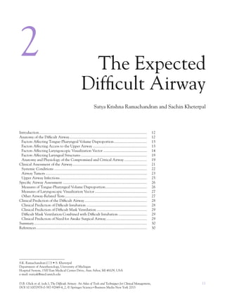 11D.B. Glick et al. (eds.), The Difficult Airway: An Atlas of Tools and Techniques for Clinical Management,
DOI 10.1007/978-0-387-92849-4_2, © Springer Science+Business Media New York 2013
2 The Expected
Difﬁcult Airway
Satya Krishna Ramachandran and Sachin Kheterpal
S.K. Ramachandran( ) • S. Kheterpal
Department of Anesthesiology, University of Michigan
Hospital System, 1500 East Medical Center Drive, Ann Arbor, MI 48109, USA
e-mail: rsatyak@med.umich.edu
Introduction.................................................................................................................. 12
Anatomy of the Difﬁcult Airway.................................................................................. 12
Factors Affecting Tongue-Pharyngeal Volume Disproportion................................... 13
Factors Affecting Access to the Upper Airway ......................................................... 13
Factors Affecting Laryngoscopic Visualization Vector .............................................. 14
Factors Affecting Laryngeal Structures...................................................................... 19
Anatomy and Physiology of the Compromised and Critical Airway ........................ 19
Clinical Assessment of the Airway............................................................................... 21
Systemic Conditions .................................................................................................. 22
Airway Tumors ........................................................................................................... 23
Upper Airway Infections............................................................................................ 25
Speciﬁc Airway Assessment ......................................................................................... 26
Measures of Tongue-Pharyngeal Volume Disproportion............................................ 26
Measures of Laryngoscopic Visualization Vector ....................................................... 27
Other Airway-Related Tests....................................................................................... 27
Clinical Prediction of the Difﬁcult Airway.................................................................. 28
Clinical Prediction of Difﬁcult Intubation ................................................................ 28
Clinical Prediction of Difﬁcult Mask Ventilation ..................................................... 29
Difﬁcult Mask Ventilation Combined with Difﬁcult Intubation .............................. 29
Clinical Prediction of Need for Awake Surgical Airway........................................... 29
Summary ....................................................................................................................... 30
References..................................................................................................................... 30
 