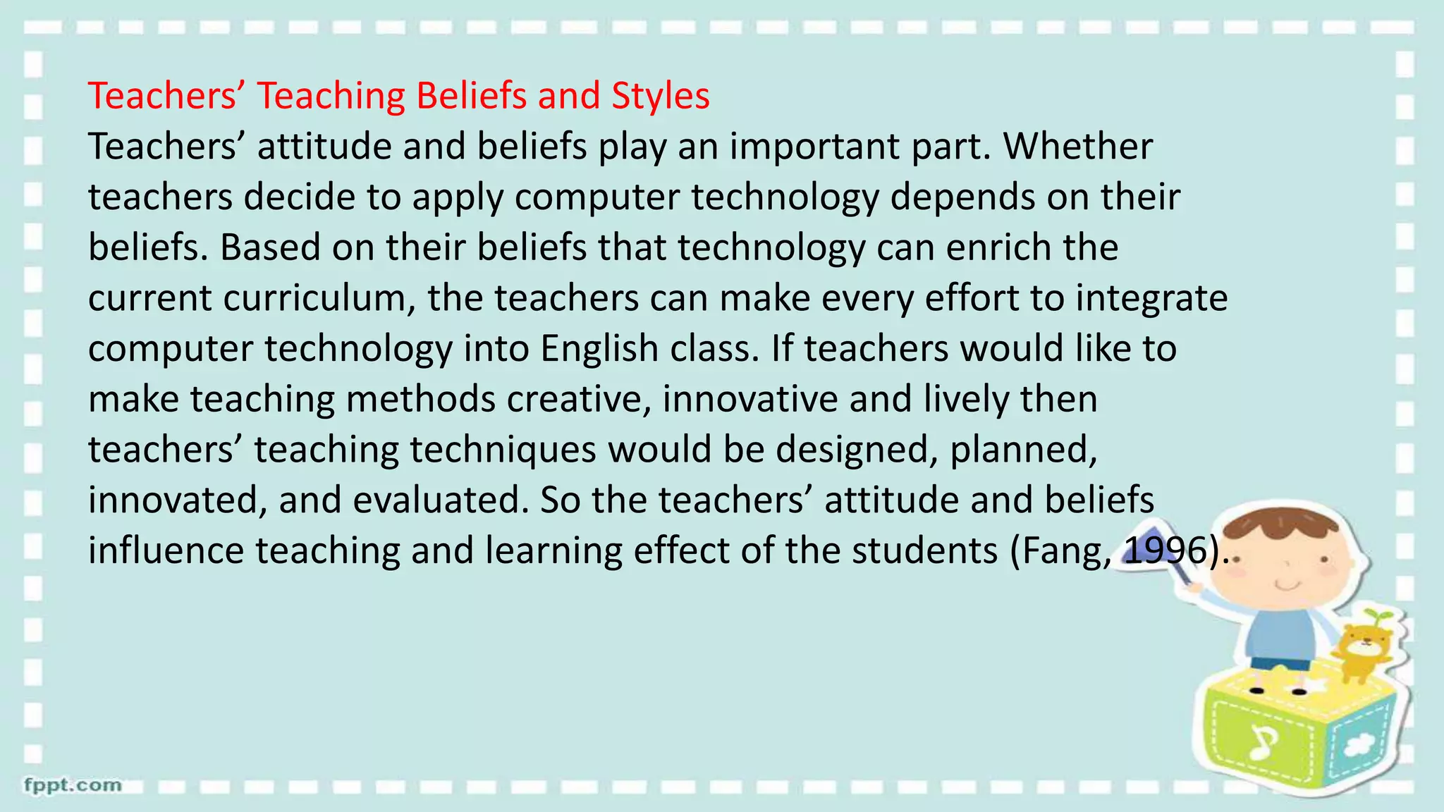 Teachers’ Teaching Beliefs and Styles
Teachers’ attitude and beliefs play an important part. Whether
teachers decide to apply computer technology depends on their
beliefs. Based on their beliefs that technology can enrich the
current curriculum, the teachers can make every effort to integrate
computer technology into English class. If teachers would like to
make teaching methods creative, innovative and lively then
teachers’ teaching techniques would be designed, planned,
innovated, and evaluated. So the teachers’ attitude and beliefs
influence teaching and learning effect of the students (Fang, 1996).
 