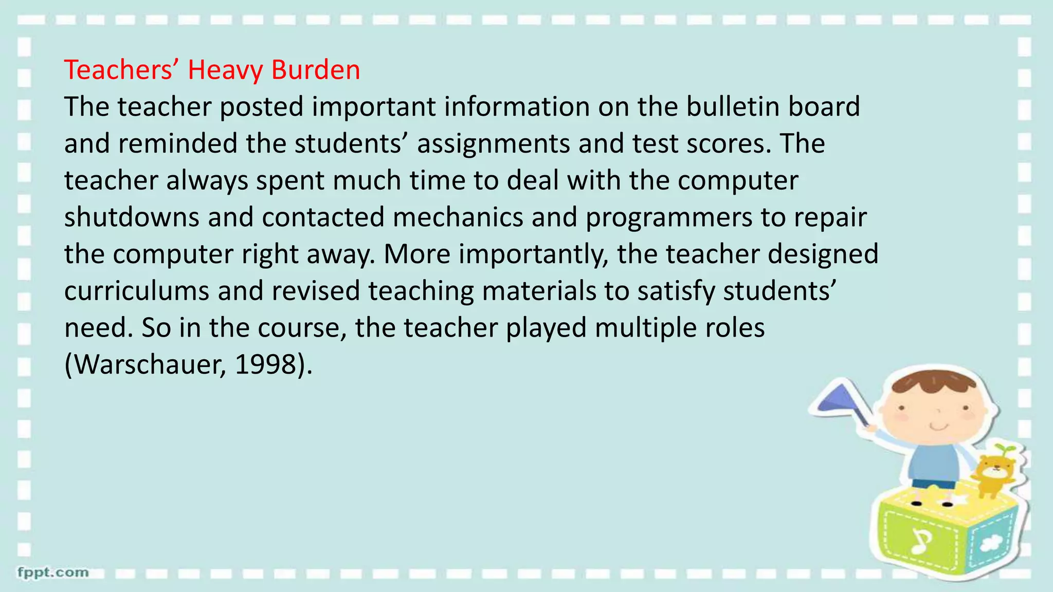 Teachers’ Heavy Burden
The teacher posted important information on the bulletin board
and reminded the students’ assignments and test scores. The
teacher always spent much time to deal with the computer
shutdowns and contacted mechanics and programmers to repair
the computer right away. More importantly, the teacher designed
curriculums and revised teaching materials to satisfy students’
need. So in the course, the teacher played multiple roles
(Warschauer, 1998).
 