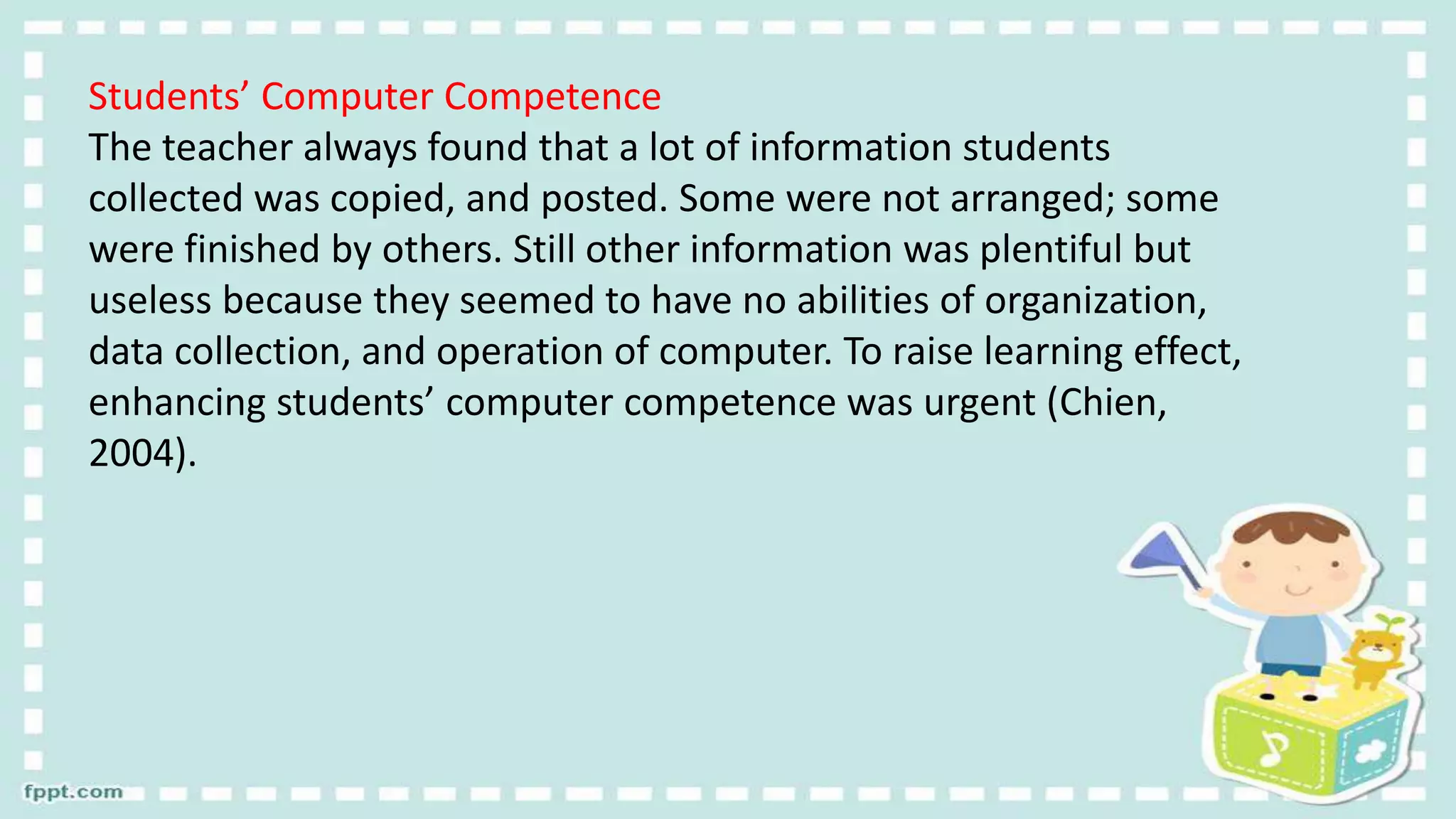 Students’ Computer Competence
The teacher always found that a lot of information students
collected was copied, and posted. Some were not arranged; some
were finished by others. Still other information was plentiful but
useless because they seemed to have no abilities of organization,
data collection, and operation of computer. To raise learning effect,
enhancing students’ computer competence was urgent (Chien,
2004).
 