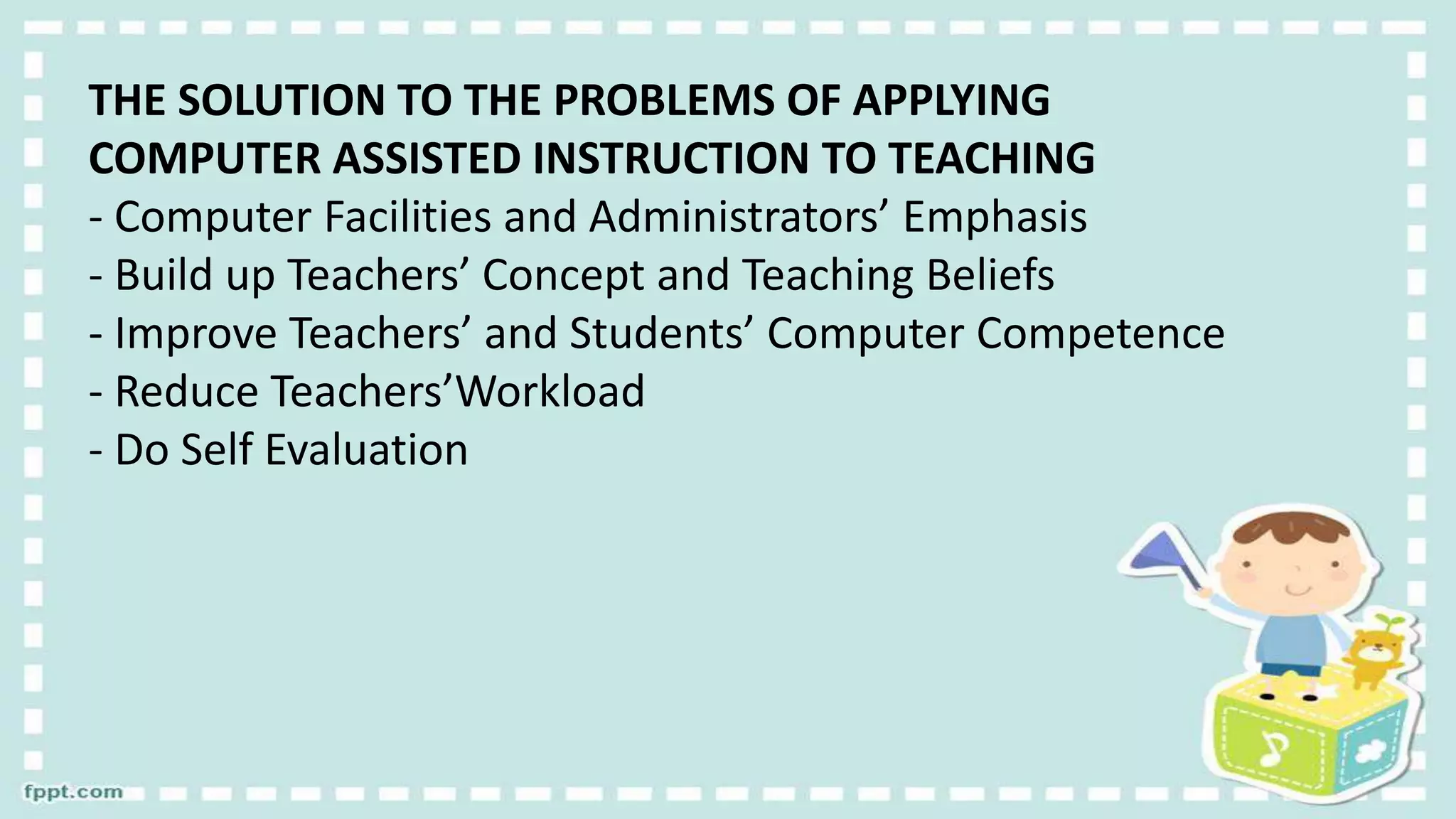 THE SOLUTION TO THE PROBLEMS OF APPLYING
COMPUTER ASSISTED INSTRUCTION TO TEACHING
- Computer Facilities and Administrators’ Emphasis
- Build up Teachers’ Concept and Teaching Beliefs
- Improve Teachers’ and Students’ Computer Competence
- Reduce Teachers’Workload
- Do Self Evaluation
 