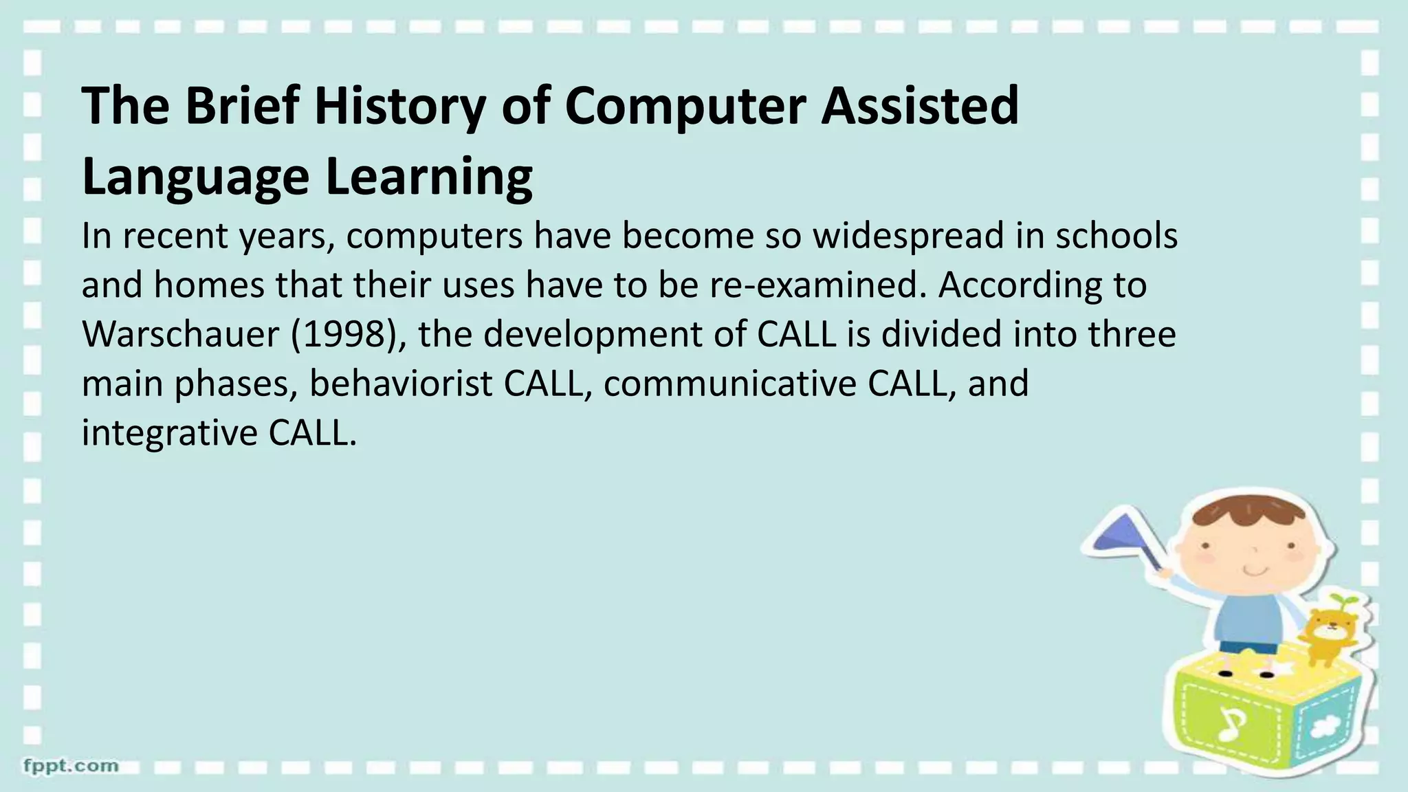 The Brief History of Computer Assisted
Language Learning
In recent years, computers have become so widespread in schools
and homes that their uses have to be re-examined. According to
Warschauer (1998), the development of CALL is divided into three
main phases, behaviorist CALL, communicative CALL, and
integrative CALL.
 